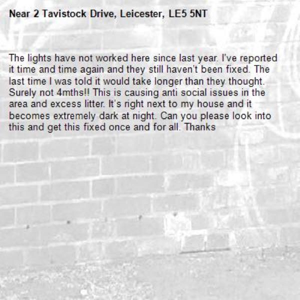 The lights have not worked here since last year. I’ve reported it time and time again and they still haven’t been fixed. The last time I was told it would take longer than they thought. Surely not 4mths!! This is causing anti social issues in the area and excess litter. It’s right next to my house and it becomes extremely dark at night. Can you please look into this and get this fixed once and for all. Thanks-2 Tavistock Drive, Leicester, LE5 5NT