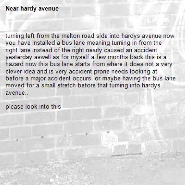 turning left from the melton road side into hardys avenue now you have installed a bus lane meaning turning in from the right lane instead of the right nearly caused an accident yesterday aswell as for myself a few months back this is a hazard now this bus lane starts from where it does not a very clever idea and is very accident prone needs looking at before a major accident occurs  or maybe having the bus lane moved for a small stretch before that turning into hardys avenue..

please look into this-hardy avenue