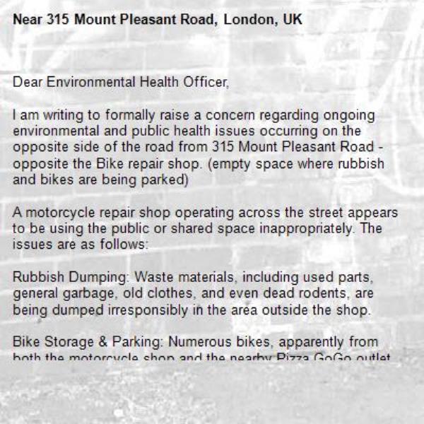 Dear Environmental Health Officer,

I am writing to formally raise a concern regarding ongoing environmental and public health issues occurring on the opposite side of the road from 315 Mount Pleasant Road - opposite the Bike repair shop. (empty space where rubbish and bikes are being parked)

A motorcycle repair shop operating across the street appears to be using the public or shared space inappropriately. The issues are as follows:

Rubbish Dumping: Waste materials, including used parts, general garbage, old clothes, and even dead rodents, are being dumped irresponsibly in the area outside the shop.

Bike Storage &amp; Parking: Numerous bikes, apparently from both the motorcycle shop and the nearby Pizza GoGo outlet, are being stored or parked in this space, blocking access and making the area unsightly and congested.

Health and Safety Hazard: The presence of decomposing garbage and dead animals poses a significant health risk to residents and passers-by. It also attracts pests.

This situation has become increasingly problematic, and it is affecting the cleanliness, safety, and quality of life for residents in the vicinity.

I kindly request that the relevant authorities investigate this matter promptly and take appropriate enforcement or clean-up actions.-315 Mount Pleasant Road, London, UK