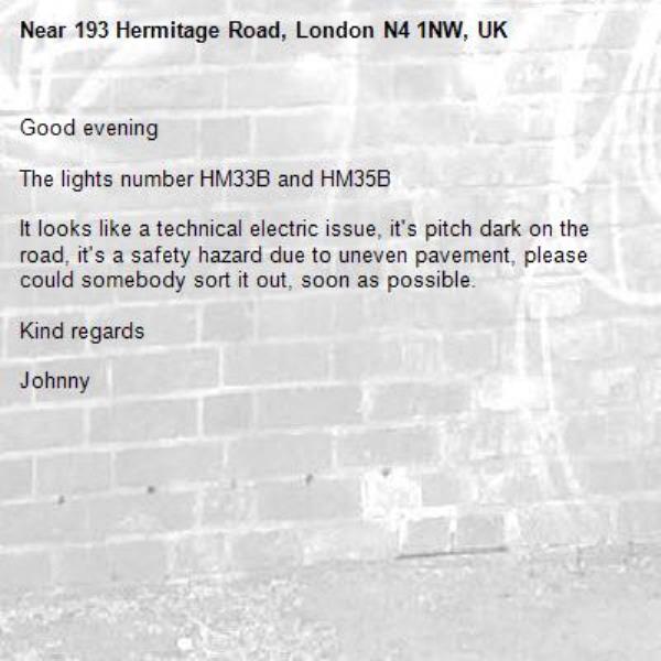 Good evening 

The lights number HM33B and HM35B 

It looks like a technical electric issue, it's pitch dark on the road, it's a safety hazard due to uneven pavement, please could somebody sort it out, soon as possible.

Kind regards 

Johnny -193 Hermitage Road, London N4 1NW, UK