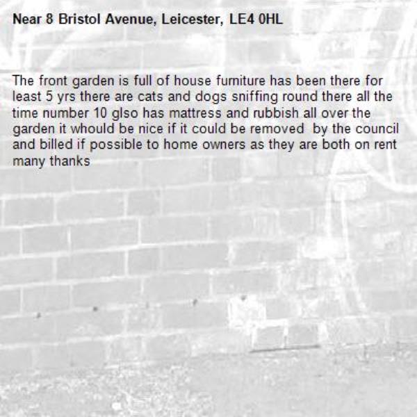 The front garden is full of house furniture has been there for least 5 yrs there are cats and dogs sniffing round there all the time number 10 glso has mattress and rubbish all over the garden it whould be nice if it could be removed  by the council and billed if possible to home owners as they are both on rent many thanks-8 Bristol Avenue, Leicester, LE4 0HL