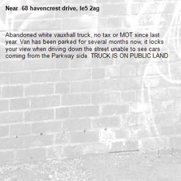 Abandoned white vauxhall truck, no tax or MOT since last year. Van has been parked for several months now, it locks your view when driving down the street unable to see cars coming from the Parkway side. TRUCK IS ON PUBLIC LAND- 68 havencrest drive, le5 2ag