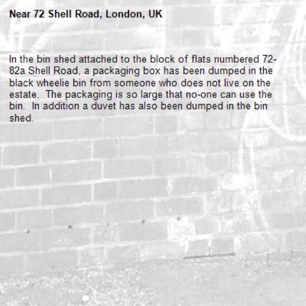 In the bin shed attached to the block of flats numbered 72-82a Shell Road, a packaging box has been dumped in the black wheelie bin from someone who does not live on the estate.  The packaging is so large that no-one can use the bin.  In addition a duvet has also been dumped in the bin shed.-72 Shell Road, London, UK