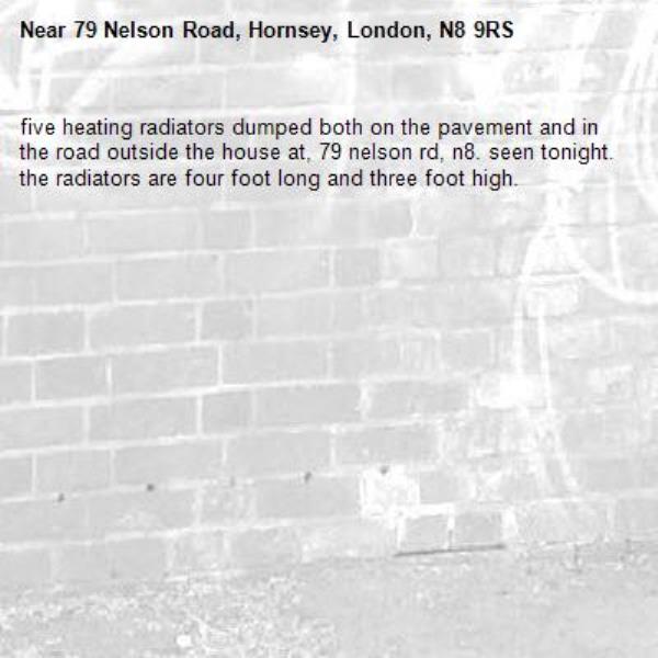 five heating radiators dumped both on the pavement and in the road outside the house at, 79 nelson rd, n8. seen tonight. the radiators are four foot long and three foot high. -79 Nelson Road, Hornsey, London, N8 9RS
