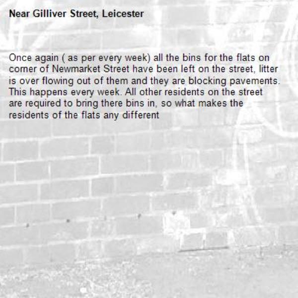 Once again ( as per every week) all the bins for the flats on corner of Newmarket Street have been left on the street, litter is over flowing out of them and they are blocking pavements. This happens every week. All other residents on the street are required to bring there bins in, so what makes the residents of the flats any different -Gilliver Street, Leicester