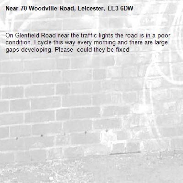 On Glenfield Road near the traffic lights the road is in a poor condition. I cycle this way every morning and there are large gaps developing. Please  could they be fixed-70 Woodville Road, Leicester, LE3 6DW