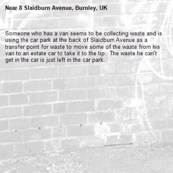 Someone who has a van seems to be collecting waste and is using the car park at the back of Slaidburn Avenue as a transfer point for waste to move some of the waste from his van to an estate car to take it to the tip.  The waste he can't get in the car is just left in the car park.-8 Slaidburn Avenue, Burnley, UK