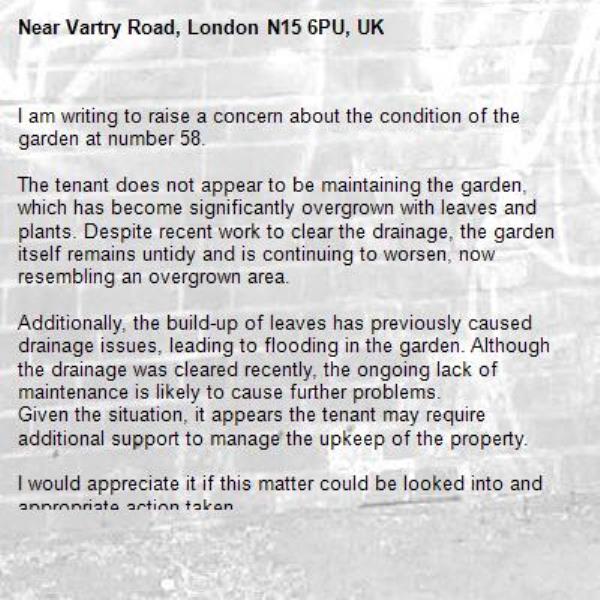 I am writing to raise a concern about the condition of the garden at number 58.

The tenant does not appear to be maintaining the garden, which has become significantly overgrown with leaves and plants. Despite recent work to clear the drainage, the garden itself remains untidy and is continuing to worsen, now resembling an overgrown area.

Additionally, the build-up of leaves has previously caused drainage issues, leading to flooding in the garden. Although the drainage was cleared recently, the ongoing lack of maintenance is likely to cause further problems.
Given the situation, it appears the tenant may require additional support to manage the upkeep of the property.

I would appreciate it if this matter could be looked into and appropriate action taken.-Vartry Road, London N15 6PU, UK