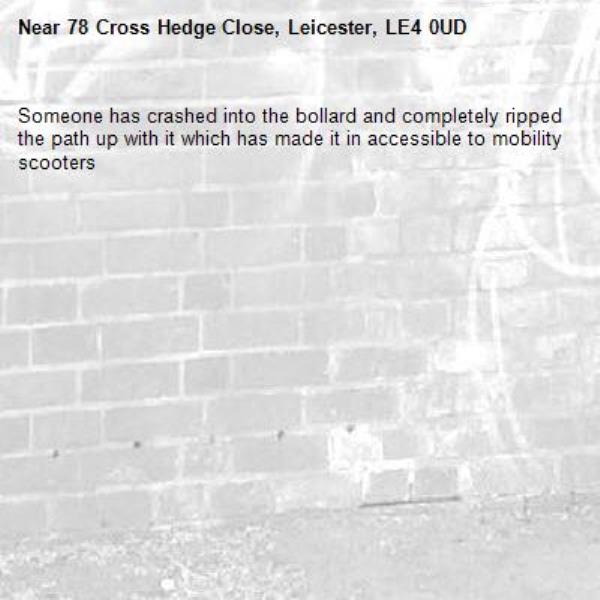 Someone has crashed into the bollard and completely ripped the path up with it which has made it in accessible to mobility scooters  -78 Cross Hedge Close, Leicester, LE4 0UD
