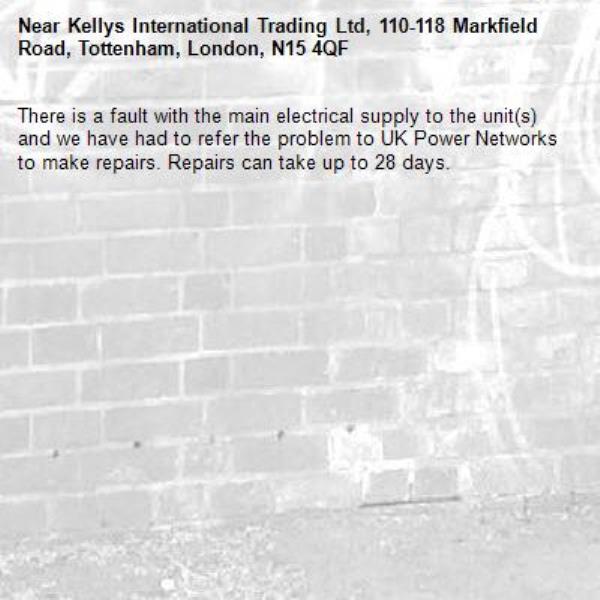 There is a fault with the main electrical supply to the unit(s) and we have had to refer the problem to UK Power Networks to make repairs. Repairs can take up to 28 days.-Kellys International Trading Ltd, 110-118 Markfield Road, Tottenham, London, N15 4QF