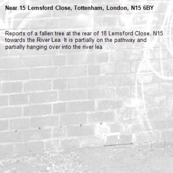 Reports of a fallen tree at the rear of 18 Lemsford Close, N15 towards the River Lea. It is partially on the pathway and partially hanging over into the river lea-15 Lemsford Close, Tottenham, London, N15 6BY