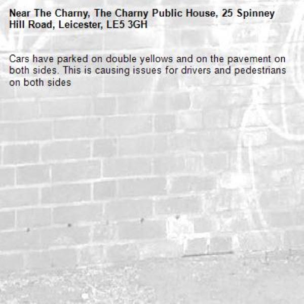 Cars have parked on double yellows and on the pavement on both sides. This is causing issues for drivers and pedestrians on both sides
-The Charny, The Charny Public House, 25 Spinney Hill Road, Leicester, LE5 3GH
