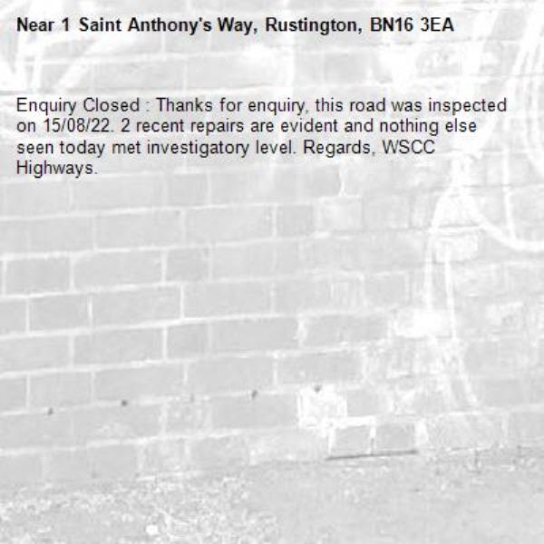 Enquiry Closed : Thanks for enquiry, this road was inspected on 15/08/22. 2 recent repairs are evident and nothing else seen today met investigatory level. Regards, WSCC Highways.-1 Saint Anthony's Way, Rustington, BN16 3EA