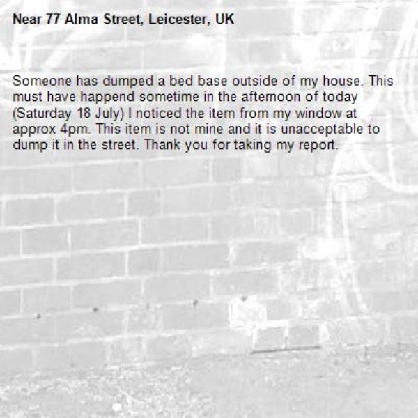 Someone has dumped a bed base outside of my house. This must have happend sometime in the afternoon of today (Saturday 18 July) I noticed the item from my window at approx 4pm. This item is not mine and it is unacceptable to dump it in the street. Thank you for taking my report. -77 Alma Street, Leicester, UK