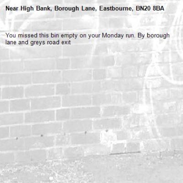 You missed this bin empty on your Monday run. By borough lane and greys road exit-High Bank, Borough Lane, Eastbourne, BN20 8BA