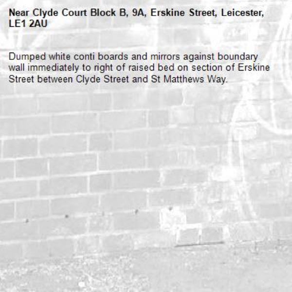 Dumped white conti boards and mirrors against boundary wall immediately to right of raised bed on section of Erskine Street between Clyde Street and St Matthews Way.-Clyde Court Block B, 9A, Erskine Street, Leicester, LE1 2AU