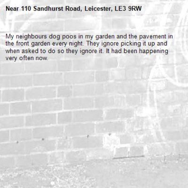 My neighbours dog poos in my garden and the pavement in the front garden every night. They ignore picking it up and when asked to do so they ignore it. It had been happening very often now. -110 Sandhurst Road, Leicester, LE3 9RW