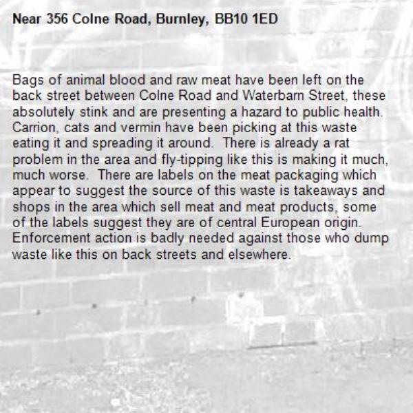 Bags of animal blood and raw meat have been left on the back street between Colne Road and Waterbarn Street, these absolutely stink and are presenting a hazard to public health.  Carrion, cats and vermin have been picking at this waste eating it and spreading it around.  There is already a rat problem in the area and fly-tipping like this is making it much, much worse.  There are labels on the meat packaging which appear to suggest the source of this waste is takeaways and shops in the area which sell meat and meat products, some of the labels suggest they are of central European origin.  Enforcement action is badly needed against those who dump waste like this on back streets and elsewhere.-356 Colne Road, Burnley, BB10 1ED