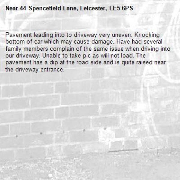 Pavement leading into to driveway very uneven. Knocking bottom of car which may cause damage. Have had several family members complain of the same issue when driving into our driveway. Unable to take pic as will not load. The pavement has a dip at the road side and is quite raised near the driveway entrance.-44 Spencefield Lane, Leicester, LE5 6PS