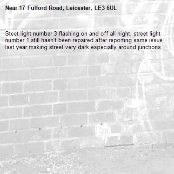 Steet light number 3 flashing on and off all night, street light number 1 still hasn't been repaired after reporting same issue last year making street very dark especially around junctions. -17 Fulford Road, Leicester, LE3 6UL
