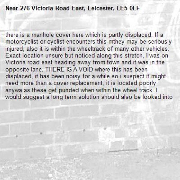 there is a manhole cover here which is partly displaced. If a motorcyclist or cyclist encounters this mthey may be seriously injured, also it is within the wheeltrack of many other vehicles. Exact location unsure but noticed along this stretch, I was on Victoria road east heading away from town and it was in the opposite lane. THERE IS A VOID where this has been displaced, it has been noisy for a while so i suspect it might need more than a cover replacement, it is located poorly anywa as these get punded when within the wheel track. I would suggest a long term solution should also be looked into-276 Victoria Road East, Leicester, LE5 0LF