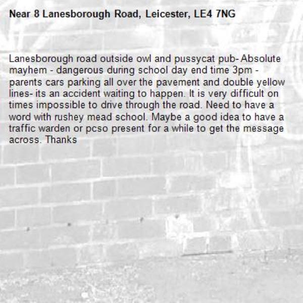 Lanesborough road outside owl and pussycat pub- Absolute mayhem - dangerous during school day end time 3pm - parents cars parking all over the pavement and double yellow lines- its an accident waiting to happen. It is very difficult on times impossible to drive through the road. Need to have a word with rushey mead school. Maybe a good idea to have a traffic warden or pcso present for a while to get the message across. Thanks-8 Lanesborough Road, Leicester, LE4 7NG