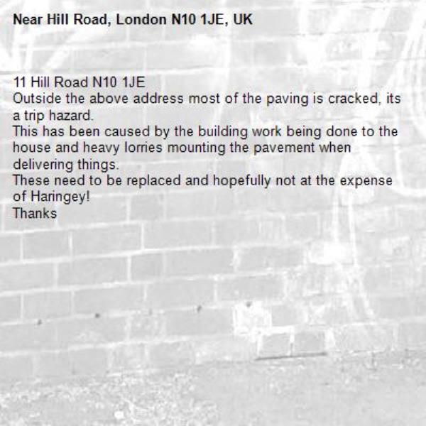 11 Hill Road N10 1JE
Outside the above address most of the paving is cracked, its a trip hazard. 
This has been caused by the building work being done to the house and heavy lorries mounting the pavement when delivering things. 
These need to be replaced and hopefully not at the expense of Haringey!
Thanks

-Hill Road, London N10 1JE, UK