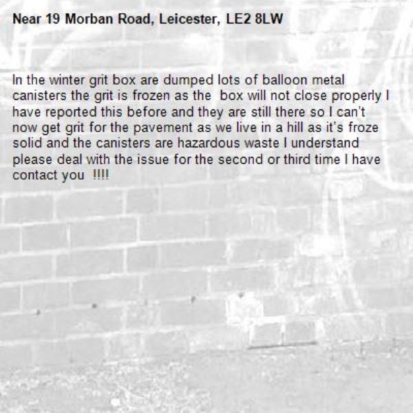 In the winter grit box are dumped lots of balloon metal canisters the grit is frozen as the  box will not close properly I have reported this before and they are still there so I can’t now get grit for the pavement as we live in a hill as it’s froze solid and the canisters are hazardous waste I understand please deal with the issue for the second or third time I have contact you  !!!!-19 Morban Road, Leicester, LE2 8LW