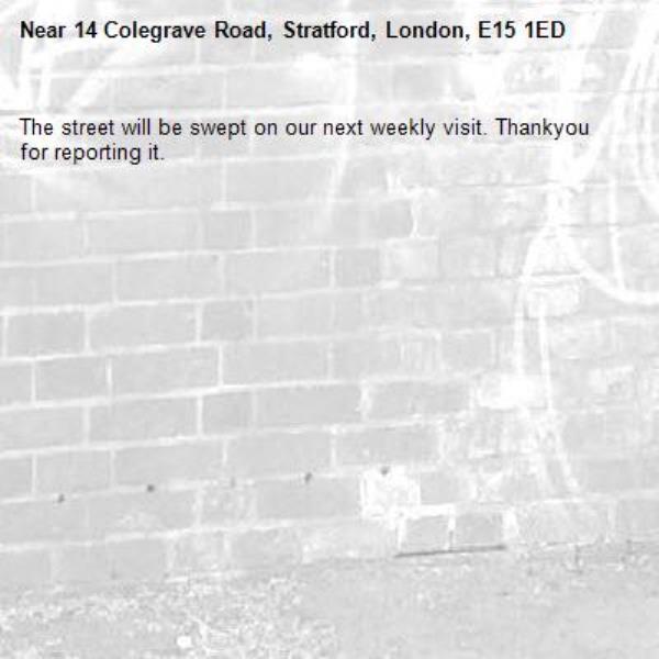 The street will be swept on our next weekly visit. Thankyou for reporting it.-14 Colegrave Road, Stratford, London, E15 1ED