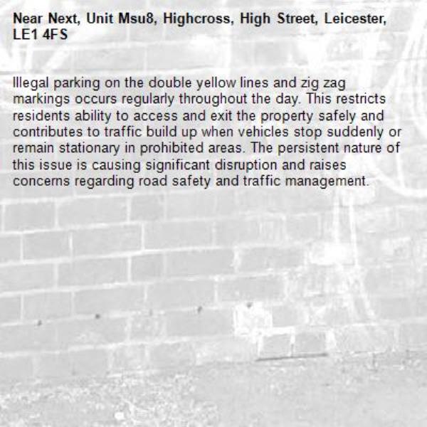 Illegal parking on the double yellow lines and zig zag markings occurs regularly throughout the day. This restricts residents ability to access and exit the property safely and contributes to traffic build up when vehicles stop suddenly or remain stationary in prohibited areas. The persistent nature of this issue is causing significant disruption and raises concerns regarding road safety and traffic management.-Next, Unit Msu8, Highcross, High Street, Leicester, LE1 4FS