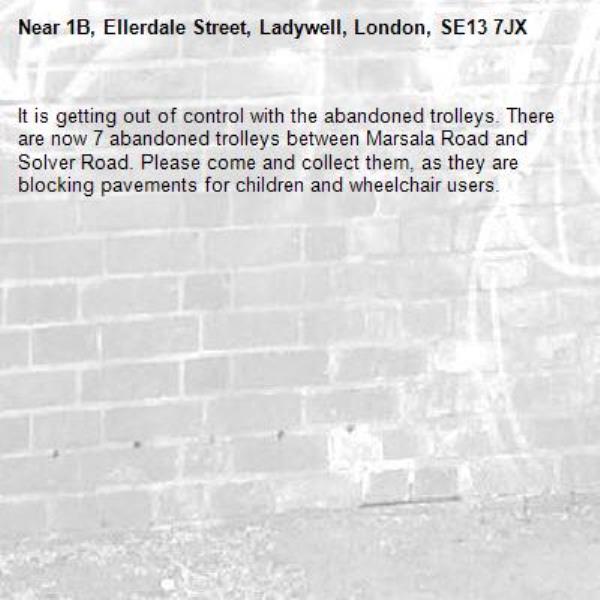 It is getting out of control with the abandoned trolleys. There are now 7 abandoned trolleys between Marsala Road and Solver Road. Please come and collect them, as they are blocking pavements for children and wheelchair users. -1B, Ellerdale Street, Ladywell, London, SE13 7JX