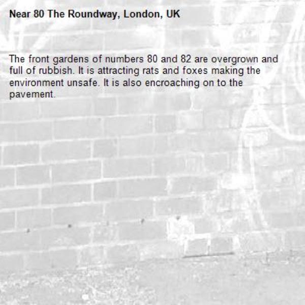 The front gardens of numbers 80 and 82 are overgrown and full of rubbish. It is attracting rats and foxes making the environment unsafe. It is also encroaching on to the pavement.-80 The Roundway, London, UK