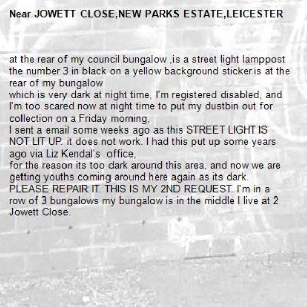 at the rear of my council bungalow ,is a street light lamppost  the number 3 in black on a yellow background sticker.is at the rear of my bungalow
which is very dark at night time, I'm registered disabled, and I'm too scared now at night time to put my dustbin out for collection on a Friday morning,
I sent a email some weeks ago as this STREET LIGHT IS NOT LIT UP. it does not work. I had this put up some years ago via Liz Kendal's  office,
for the reason its too dark around this area, and now we are getting youths coming around here again as its dark.
PLEASE REPAIR IT. THIS IS MY 2ND REQUEST. I'm in a row of 3 bungalows my bungalow is in the middle I live at 2  Jowett Close.-JOWETT CLOSE,NEW PARKS ESTATE,LEICESTER 