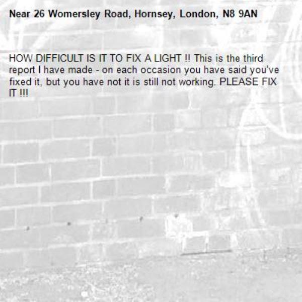 HOW DIFFICULT IS IT TO FIX A LIGHT !! This is the third report I have made - on each occasion you have said you’ve fixed it, but you have not it is still not working. PLEASE FIX IT !!!-26 Womersley Road, Hornsey, London, N8 9AN