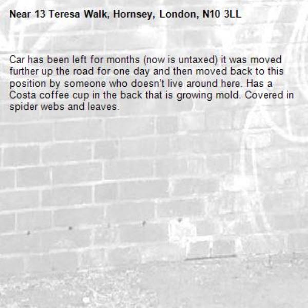 Car has been left for months (now is untaxed) it was moved further up the road for one day and then moved back to this position by someone who doesn’t live around here. Has a Costa coffee cup in the back that is growing mold. Covered in spider webs and leaves.-13 Teresa Walk, Hornsey, London, N10 3LL