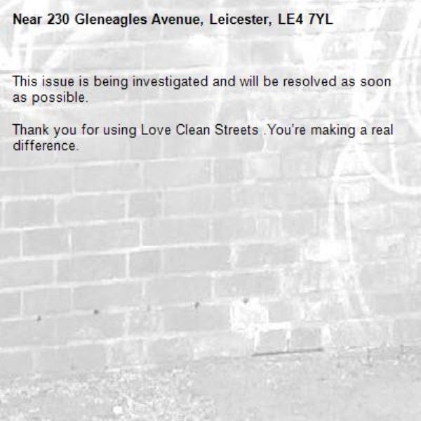 This issue is being investigated and will be resolved as soon as possible.
	
Thank you for using Love Clean Streets .You’re making a real difference.

-230 Gleneagles Avenue, Leicester, LE4 7YL