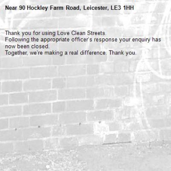 Thank you for using Love Clean Streets.
Following the appropriate officer’s response your enquiry has now been closed.
Together, we’re making a real difference. Thank you.
-90 Hockley Farm Road, Leicester, LE3 1HH
