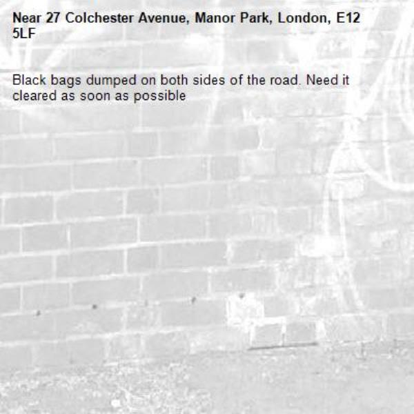 Black bags dumped on both sides of the road. Need it cleared as soon as possible -27 Colchester Avenue, Manor Park, London, E12 5LF