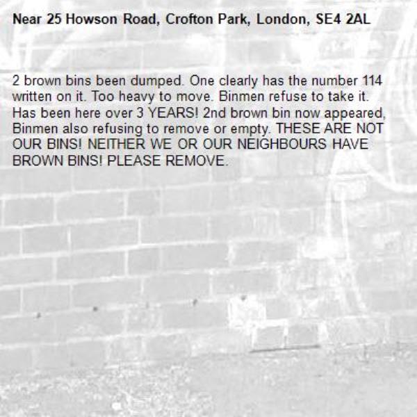 2 brown bins been dumped. One clearly has the number 114 written on it. Too heavy to move. Binmen refuse to take it. Has been here over 3 YEARS! 2nd brown bin now appeared, Binmen also refusing to remove or empty. THESE ARE NOT OUR BINS! NEITHER WE OR OUR NEIGHBOURS HAVE BROWN BINS! PLEASE REMOVE. -25 Howson Road, Crofton Park, London, SE4 2AL