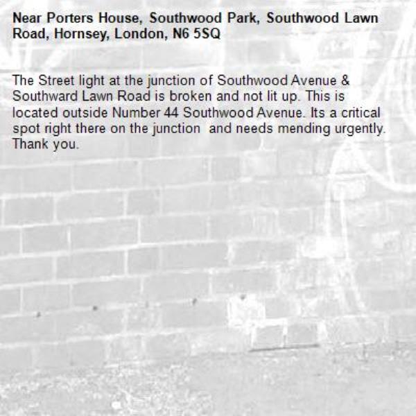 The Street light at the junction of Southwood Avenue &amp; Southward Lawn Road is broken and not lit up. This is located outside Number 44 Southwood Avenue. Its a critical spot right there on the junction  and needs mending urgently. Thank you.-Porters House, Southwood Park, Southwood Lawn Road, Hornsey, London, N6 5SQ
