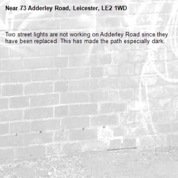 Two street lights are not working on Adderley Road since they have been replaced. This has made the path especially dark. -73 Adderley Road, Leicester, LE2 1WD