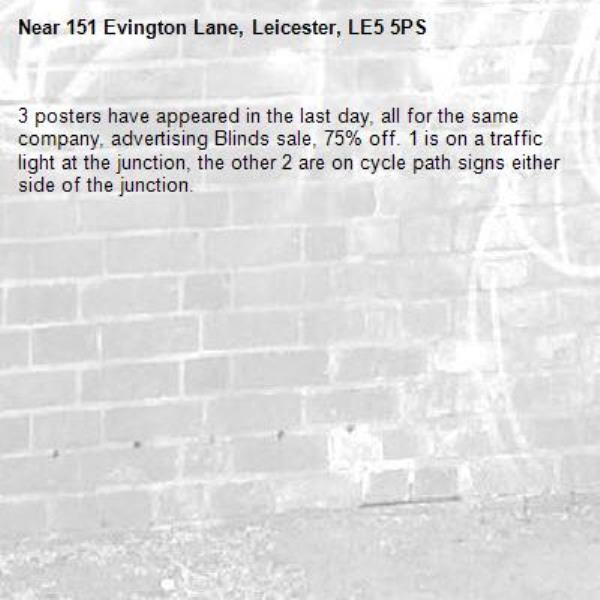 3 posters have appeared in the last day, all for the same company, advertising Blinds sale, 75% off. 1 is on a traffic light at the junction, the other 2 are on cycle path signs either side of the junction.-151 Evington Lane, Leicester, LE5 5PS