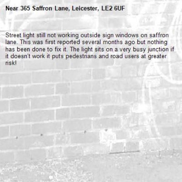Street light still not working outside sign windows on saffron lane. This was first reported several months ago but nothing has been done to fix it. The light sits on a very busy junction if it doesn’t work it puts pedestrians and road users at greater risk! -365 Saffron Lane, Leicester, LE2 6UF