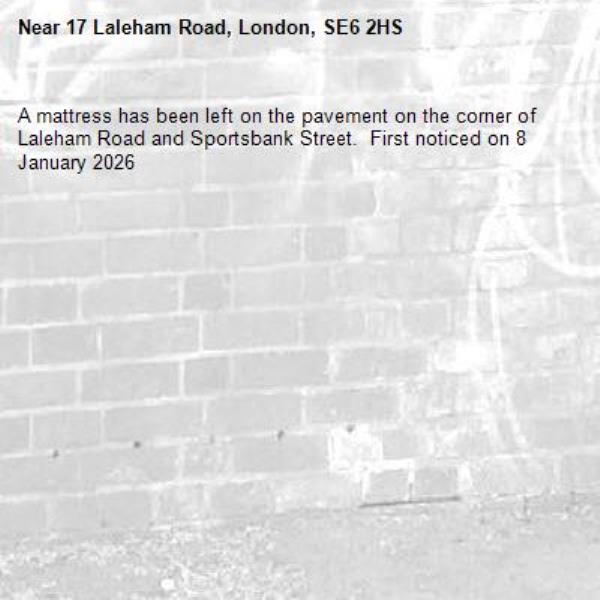 A mattress has been left on the pavement on the corner of Laleham Road and Sportsbank Street.  First noticed on 8 January 2026-17 Laleham Road, London, SE6 2HS