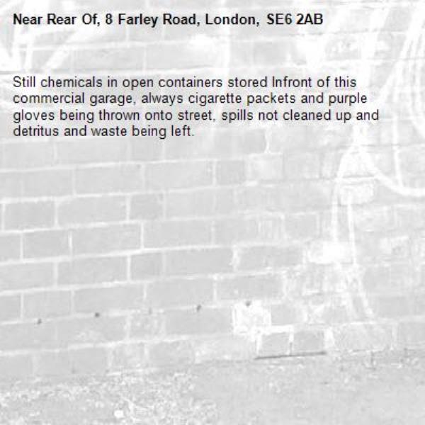 Still chemicals in open containers stored Infront of this commercial garage, always cigarette packets and purple gloves being thrown onto street, spills not cleaned up and detritus and waste being left.-Rear Of, 8 Farley Road, London, SE6 2AB