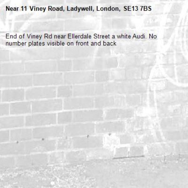 End of Viney Rd near Ellerdale Street a white Audi. No number plates visible on front and back
-11 Viney Road, Ladywell, London, SE13 7BS