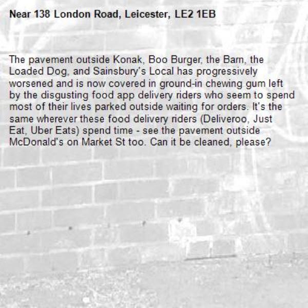The pavement outside Konak, Boo Burger, the Barn, the Loaded Dog, and Sainsbury&#39;s Local has progressively worsened and is now covered in ground-in chewing gum left by the disgusting food app delivery riders who seem to spend most of their lives parked outside waiting for orders. It&#39;s the same wherever these food delivery riders (Deliveroo, Just Eat, Uber Eats) spend time - see the pavement outside McDonald&#39;s on Market St too. Can it be cleaned, please?-138 London Road, Leicester, LE2 1EB