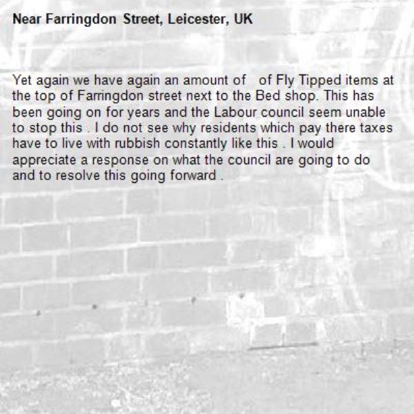 Yet again we have again an amount of   of Fly Tipped items at the top of Farringdon street next to the Bed shop. This has been going on for years and the Labour council seem unable to stop this . I do not see why residents which pay there taxes have to live with rubbish constantly like this . I would appreciate a response on what the council are going to do and to resolve this going forward .-Farringdon Street, Leicester, UK