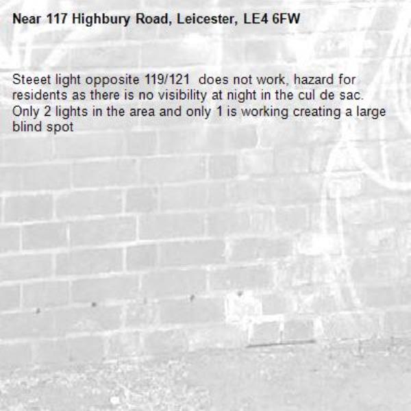 Steeet light opposite 119/121  does not work, hazard for residents as there is no visibility at night in the cul de sac. Only 2 lights in the area and only 1 is working creating a large blind spot-117 Highbury Road, Leicester, LE4 6FW