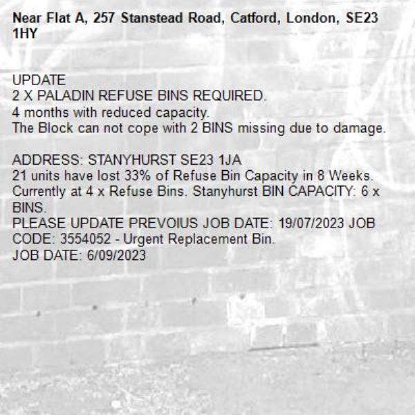 UPDATE
2 X PALADIN REFUSE BINS REQUIRED.
4 months with reduced capacity.
The Block can not cope with 2 BINS missing due to damage.

ADDRESS: STANYHURST SE23 1JA 
21 units have lost 33% of Refuse Bin Capacity in 8 Weeks. Currently at 4 x Refuse Bins. Stanyhurst BIN CAPACITY: 6 x BINS.
PLEASE UPDATE PREVOIUS JOB DATE: 19/07/2023 JOB CODE: 3554052 - Urgent Replacement Bin. 
JOB DATE: 6/09/2023-Flat A, 257 Stanstead Road, Catford, London, SE23 1HY